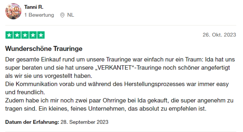 Trustpilot Bewertung 9: "Wunderschöne Trauringe Der gesamte Einkauf rund um unsere Trauringe war einfach nur ein Traum: Ida hat uns super beraten und sie hat unsere „VERKANTET“-Trauringe noch schöner angefertigt als wir sie uns vorgestellt haben. Die Kommunikation vorab und während des Herstellungsprozesses war immer easy und freundlich. Zudem habe ich mir noch zwei paar Ohrringe bei Ida gekauft, die super angenehm zu tragen sind. Ein kleines, feines Unternehmen, das absolut zu empfehlen ist." von Tanni R.