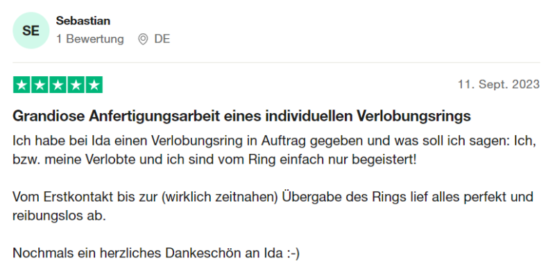 Trustpilot Bewertung 8: "Grandiose Anfertigungsarbeit eines individuellen Verlobungsrings Ich habe bei Ida einen Verlobungsring in Auftrag gegeben und was soll ich sagen: Ich, bzw. meine Verlobte und ich sind vom Ring einfach nur begeistert! Vom Erstkontakt bis zur (wirklich zeitnahen) Übergabe des Rings lief alles perfekt und reibungslos ab. Nochmals ein herzliches Dankeschön an Ida :-)" von Sebastian