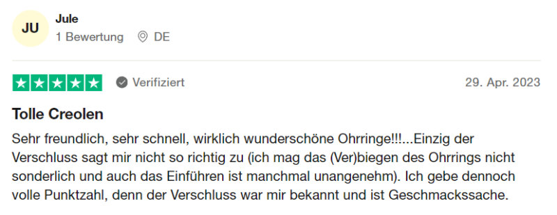 Verifizierte Trustpilot Bewertung 7: "Tolle Creolen Sehr freundlich, sehr schnell, wirklich wunderschöne Ohrringe!!!...Einzig der Verschluss sagt mir nicht so richtig zu (ich mag das (Ver)biegen des Ohrrings nicht sonderlich und auch das Einführen ist manchmal unangenehm). Ich gebe dennoch volle Punktzahl, denn der Verschluss war mir bekannt und ist Geschmackssache." von Jule