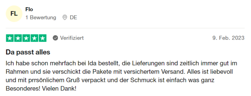 Verifizierte Trustpilot Bewertung 4: "Da passt alles. Ich habe schon mehrfach bei Ida bestellt, die Lieferungen sind zeitlich immer gut im Rahmen und sie verschickt die Pakete mit versichertem Versand. Alles ist liebevoll mit perrsönlichem Gruß verpackt und der Schmuck ist einfach was ganz Besonderes! Vielen Dank!" von Flo