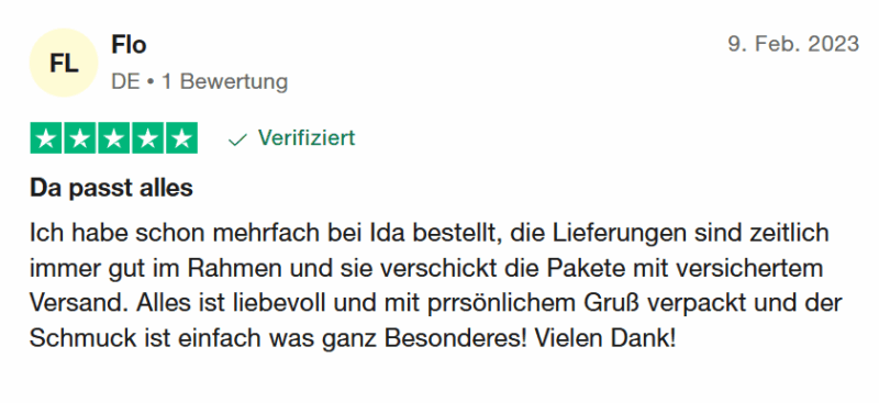 Flo bewertet: 9. Feb. 2023 Bewertet mit 5 von 5 Sternen Verifiziert "Da passt alles - Ich habe schon mehrfach bei Ida bestellt, die Lieferungen sind zeitlich immer gut im Rahmen und sie verschickt die Pakete mit versichertem Versand. Alles ist liebevoll und mit prrsönlichem Gruß verpackt und der Schmuck ist einfach was ganz Besonderes! Vielen Dank!"