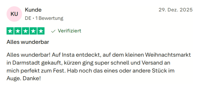 Kunde bewertet: 29. Dezember 2025 Bewertet mit 5 von 5 Sternen Verifiziert "Alles wunderbar— Alles wunderbar! Auf Insta entdeckt, auf dem kleinen Weihnachtsmarkt in Darmstadt gekauft, kürzen ging super schnell und Versand an mich perfekt zum Fest. Hab noch das eines oder andere Stück im Auge. Danke!"